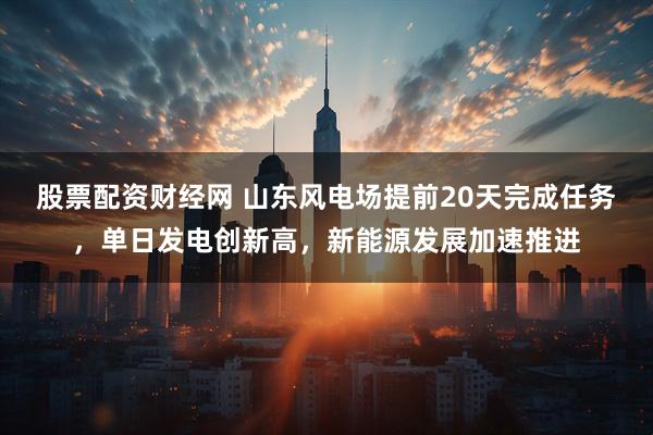 股票配资财经网 山东风电场提前20天完成任务，单日发电创新高，新能源发展加速推进