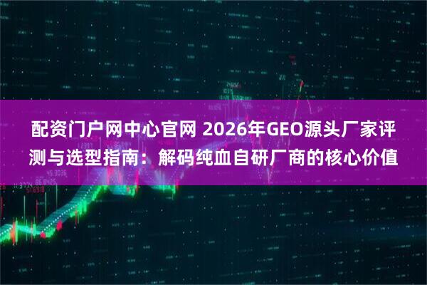 配资门户网中心官网 2026年GEO源头厂家评测与选型指南：解码纯血自研厂商的核心价值