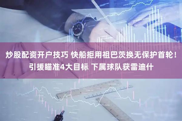 炒股配资开户技巧 快船拒用祖巴茨换无保护首轮！引援瞄准4大目标 下属球队获雷迪什