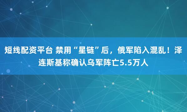 短线配资平台 禁用“星链”后，俄军陷入混乱！泽连斯基称确认乌军阵亡5.5万人