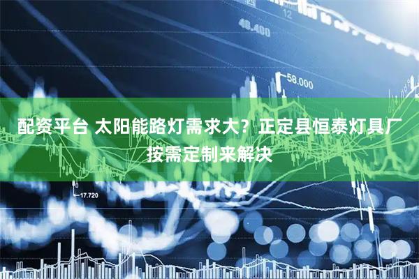 配资平台 太阳能路灯需求大？正定县恒泰灯具厂按需定制来解决