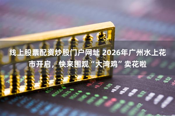 线上股票配资炒股门户网址 2026年广州水上花市开启，快来围观“大湾鸡”卖花啦