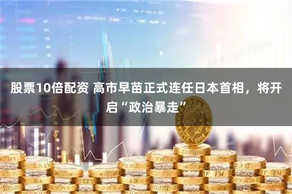 股票10倍配资 高市早苗正式连任日本首相，将开启“政治暴走”