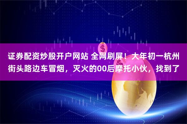 证券配资炒股开户网站 全网刷屏！大年初一杭州街头路边车冒烟，灭火的00后摩托小伙，找到了