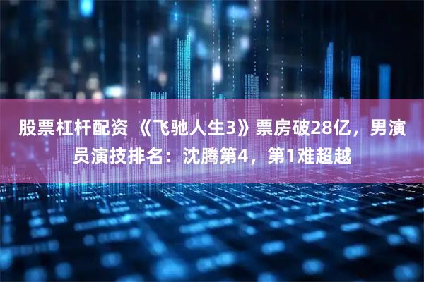 股票杠杆配资 《飞驰人生3》票房破28亿，男演员演技排名：沈腾第4，第1难超越