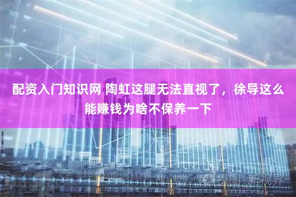 配资入门知识网 陶虹这腿无法直视了，徐导这么能赚钱为啥不保养一下