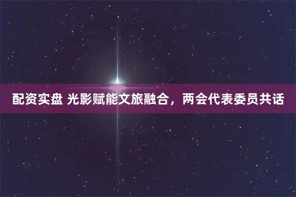 配资实盘 光影赋能文旅融合，两会代表委员共话