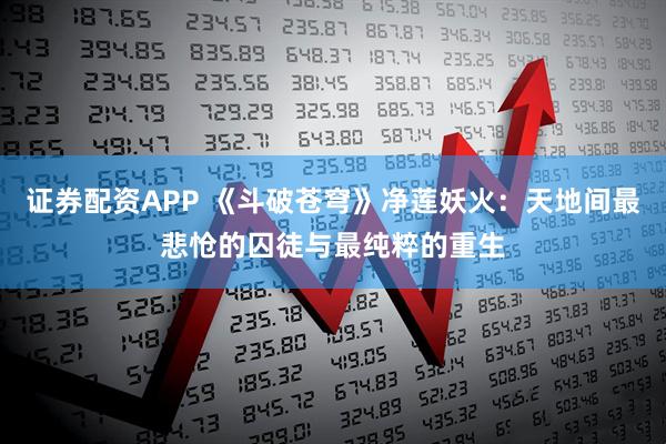 证券配资APP 《斗破苍穹》净莲妖火：天地间最悲怆的囚徒与最纯粹的重生