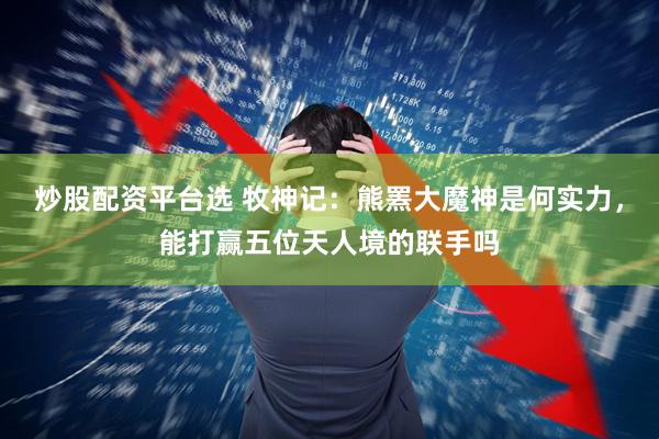 炒股配资平台选 牧神记：熊罴大魔神是何实力，能打赢五位天人境的联手吗