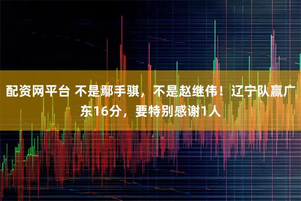 配资网平台 不是鄢手骐，不是赵继伟！辽宁队赢广东16分，要特别感谢1人