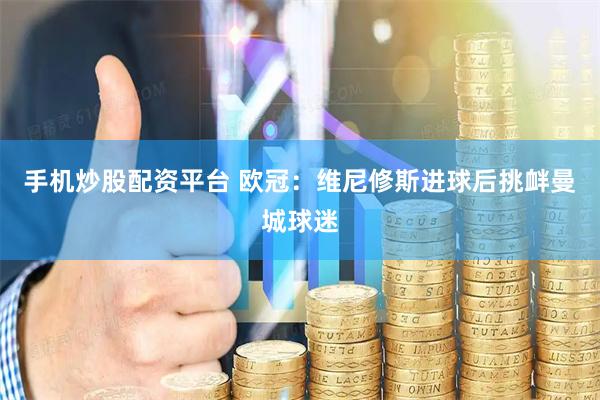 手机炒股配资平台 欧冠：维尼修斯进球后挑衅曼城球迷