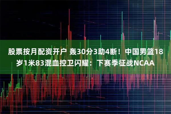 股票按月配资开户 轰30分3助4断！中国男篮18岁1米83混血控卫闪耀：下赛季征战NCAA
