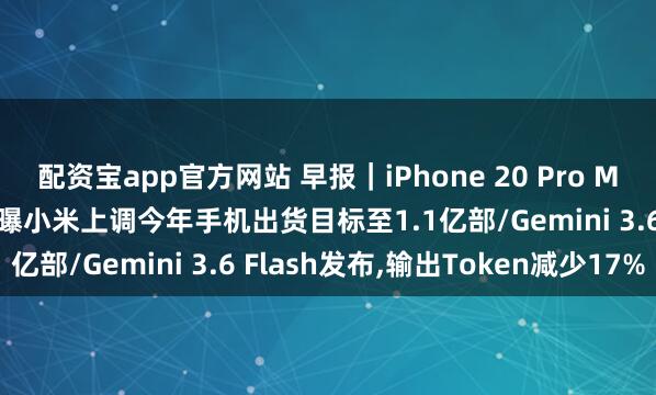 配资宝app官方网站 早报｜iPhone 20 Pro Max或搭载约7英寸屏幕/曝小米上调今年手机出货目标至1.1亿部/Gemini 3.6 Flash发布,输出Token减少17%
