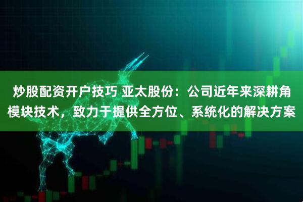 炒股配资开户技巧 亚太股份：公司近年来深耕角模块技术，致力于提供全方位、系统化的解决方案