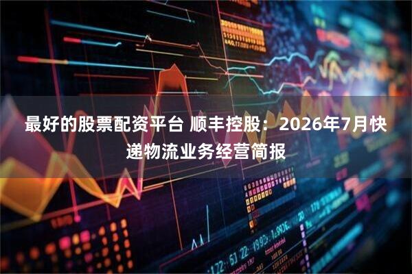最好的股票配资平台 顺丰控股：2026年7月快递物流业务经营简报