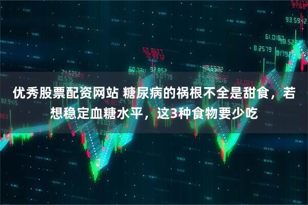 优秀股票配资网站 糖尿病的祸根不全是甜食，若想稳定血糖水平，这3种食物要少吃