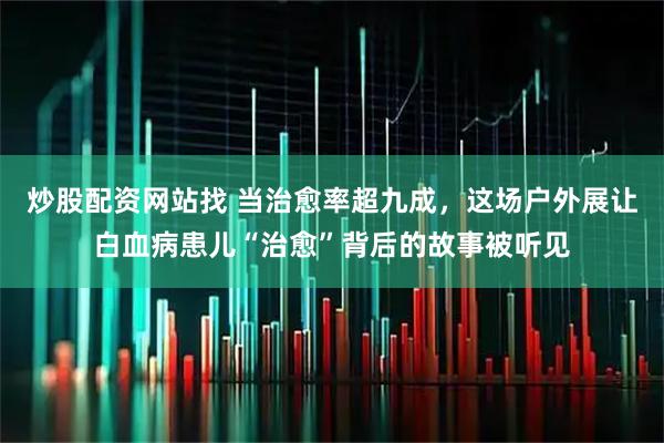 炒股配资网站找 当治愈率超九成，这场户外展让白血病患儿“治愈”背后的故事被听见