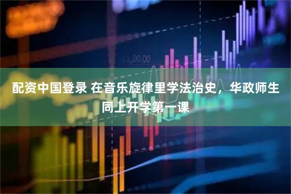 配资中国登录 在音乐旋律里学法治史，华政师生同上开学第一课